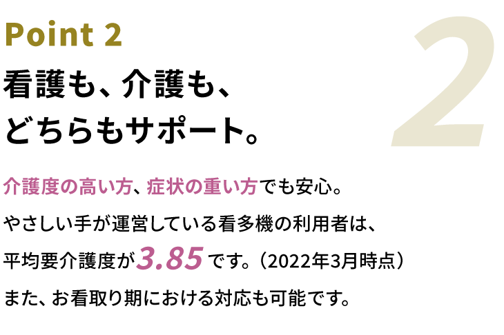 Point2 看護も、介護も、どちらもサポート。介護度の⾼い⽅、症状の重い⽅でも安⼼。やさしい⼿が運営している看多機の利⽤者は、平均要介護度が3.85です。また、お看取り期における対応も可能です。