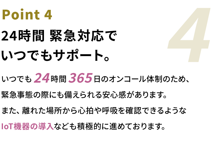 Point4 24時間緊急対応でいつでもサポート。いつでも24時間365日のオンコール体制のため、緊急事態の際にも備えられる安⼼感があります。また、離れた場所から⼼拍や呼吸を確認できるようなIoT機器の導⼊なども積極的に進めております。